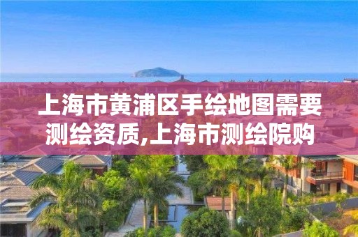 上海市黃浦區手繪地圖需要測繪資質,上海市測繪院購買圖紙