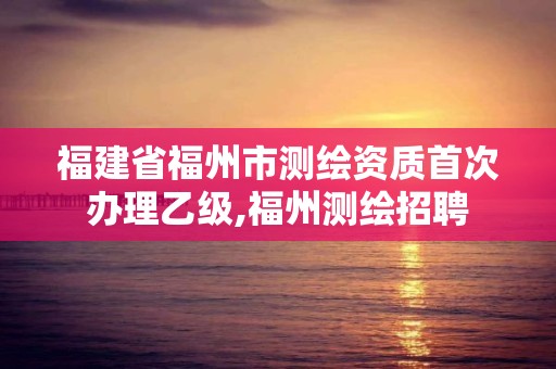 福建省福州市測(cè)繪資質(zhì)首次辦理乙級(jí),福州測(cè)繪招聘