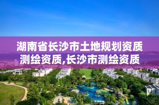 湖南省長沙市土地規(guī)劃資質(zhì)測繪資質(zhì),長沙市測繪資質(zhì)單位名單