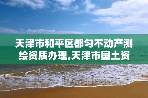 天津市和平區都勻不動產測繪資質辦理,天津市國土資源測繪和房屋測量中心電話。