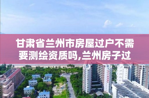 甘肅省蘭州市房屋過戶不需要測繪資質嗎,蘭州房子過戶。