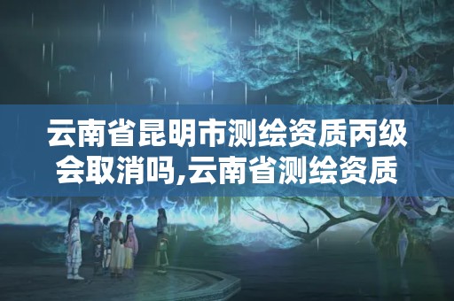 云南省昆明市測繪資質丙級會取消嗎,云南省測繪資質延期一年