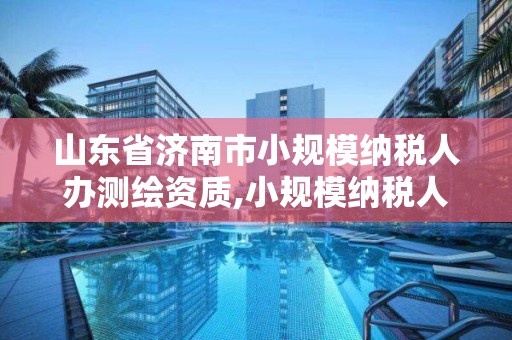 山東省濟南市小規模納稅人辦測繪資質,小規模納稅人測繪服務稅率。