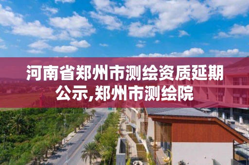 河南省鄭州市測繪資質延期公示,鄭州市測繪院