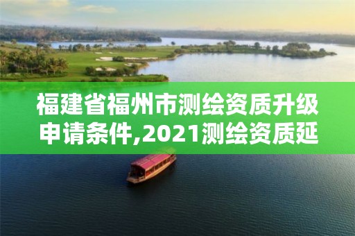 福建省福州市測繪資質升級申請條件,2021測繪資質延期公告福建省