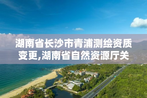 湖南省長沙市青浦測繪資質變更,湖南省自然資源廳關于延長測繪資質證書有效期的公告