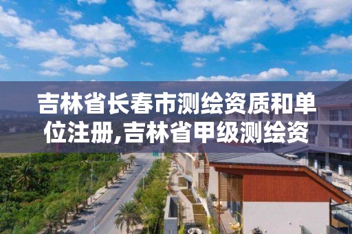 吉林省長春市測繪資質和單位注冊,吉林省甲級測繪資質單位