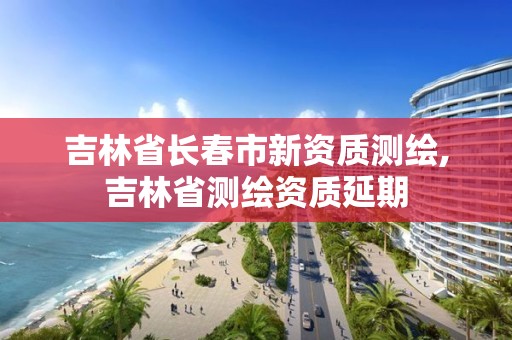 吉林省長春市新資質(zhì)測繪,吉林省測繪資質(zhì)延期