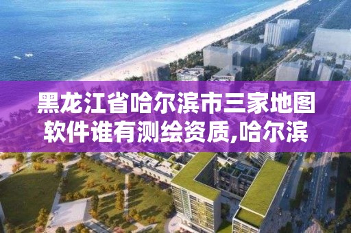 黑龍江省哈爾濱市三家地圖軟件誰有測繪資質,哈爾濱地理信息測繪局。