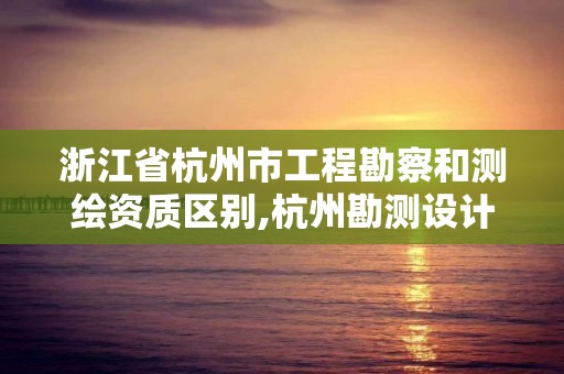 浙江省杭州市工程勘察和測繪資質區別,杭州勘測設計院怎么樣