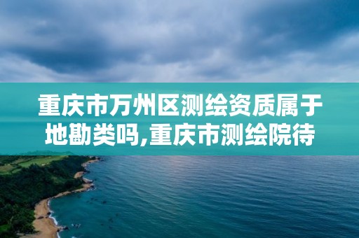 重慶市萬州區測繪資質屬于地勘類嗎,重慶市測繪院待遇