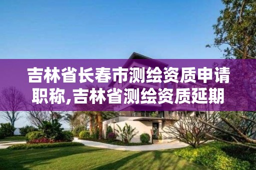 吉林省長春市測繪資質申請職稱,吉林省測繪資質延期