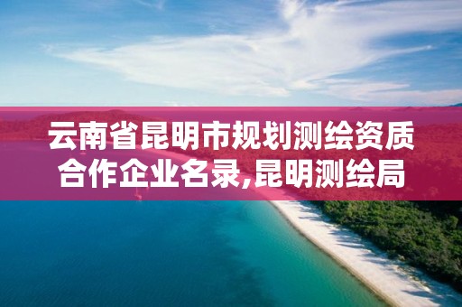 云南省昆明市規劃測繪資質合作企業名錄,昆明測繪局官網。