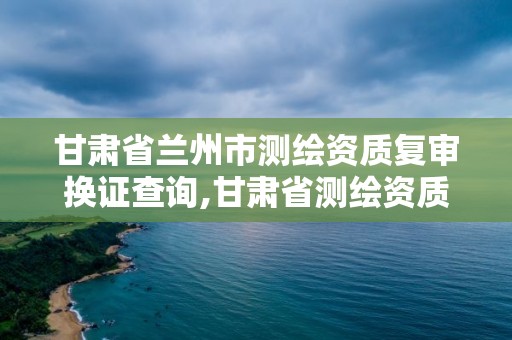 甘肅省蘭州市測繪資質復審換證查詢,甘肅省測繪資質延期