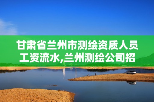 甘肅省蘭州市測繪資質人員工資流水,蘭州測繪公司招聘信息