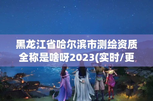 黑龍江省哈爾濱市測(cè)繪資質(zhì)全稱(chēng)是啥呀2023(實(shí)時(shí)/更新中)