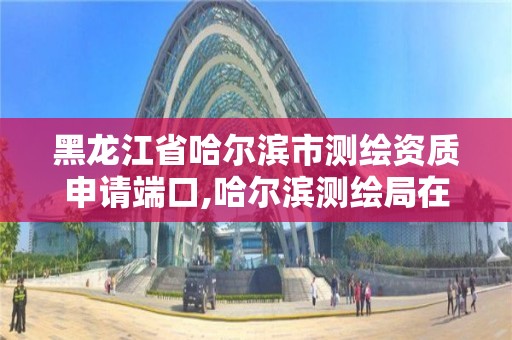 黑龍江省哈爾濱市測繪資質申請端口,哈爾濱測繪局在哪