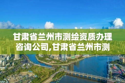 甘肅省蘭州市測繪資質辦理咨詢公司,甘肅省蘭州市測繪資質辦理咨詢公司電話