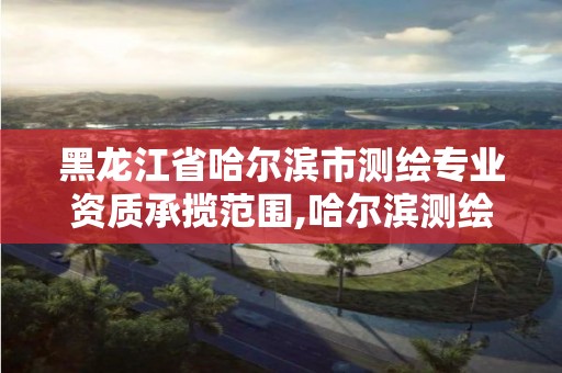 黑龍江省哈爾濱市測繪專業資質承攬范圍,哈爾濱測繪學校