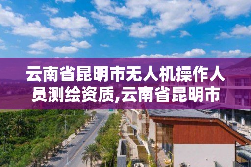 云南省昆明市無人機操作人員測繪資質,云南省昆明市無人機操作人員測繪資質公示。