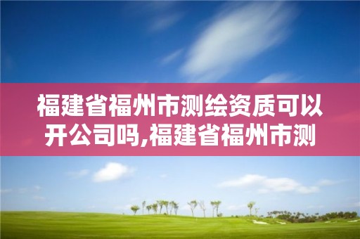 福建省福州市測繪資質可以開公司嗎,福建省福州市測繪資質可以開公司嗎多少錢