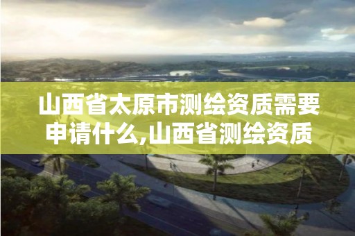 山西省太原市測繪資質需要申請什么,山西省測繪資質查詢