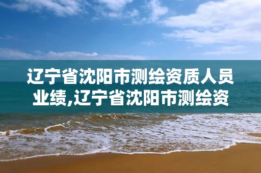 遼寧省沈陽市測繪資質人員業績,遼寧省沈陽市測繪資質人員業績公示