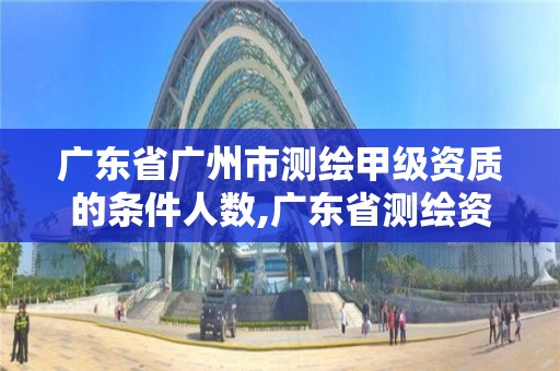 廣東省廣州市測繪甲級資質的條件人數,廣東省測繪資質辦理流程