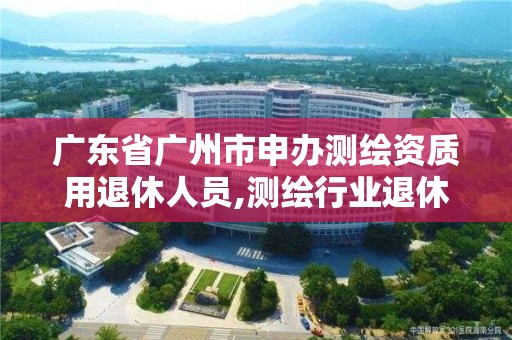 廣東省廣州市申辦測繪資質用退休人員,測繪行業退休年齡