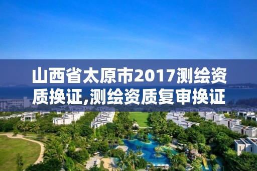 山西省太原市2017測繪資質換證,測繪資質復審換證2021年