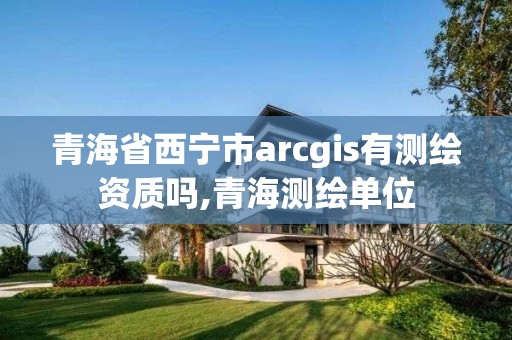 青海省西寧市arcgis有測(cè)繪資質(zhì)嗎,青海測(cè)繪單位