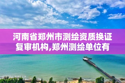 河南省鄭州市測繪資質換證復審機構,鄭州測繪單位有哪些