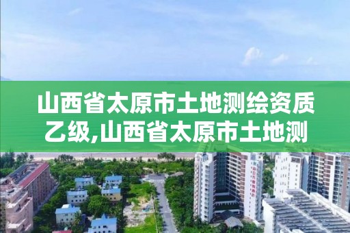 山西省太原市土地測繪資質乙級,山西省太原市土地測繪資質乙級企業名單