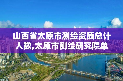 山西省太原市測繪資質總計人數,太原市測繪研究院單位怎么樣