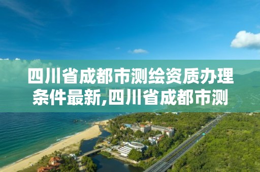 四川省成都市測繪資質辦理條件最新,四川省成都市測繪資質辦理條件最新公示