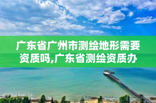 廣東省廣州市測(cè)繪地形需要資質(zhì)嗎,廣東省測(cè)繪資質(zhì)辦理流程