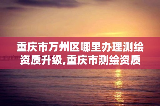 重慶市萬州區哪里辦理測繪資質升級,重慶市測繪資質管理辦法