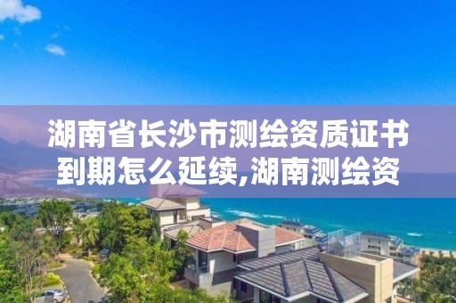 湖南省長沙市測繪資質證書到期怎么延續,湖南測繪資質管理。