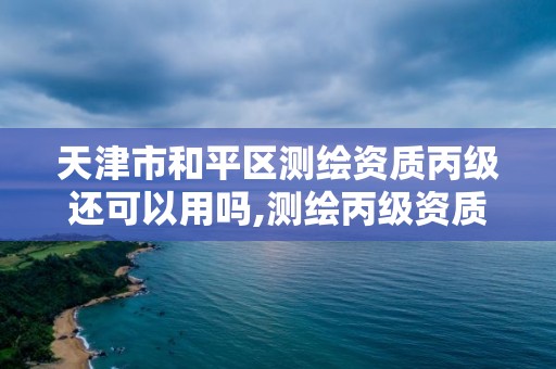 天津市和平區測繪資質丙級還可以用嗎,測繪丙級資質辦下來多少錢