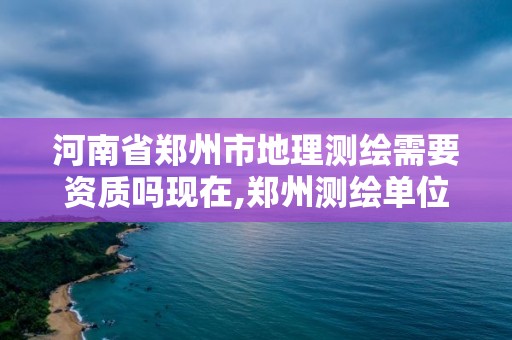 河南省鄭州市地理測繪需要資質嗎現在,鄭州測繪單位