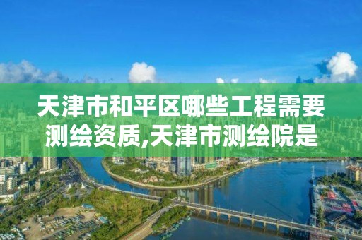 天津市和平區哪些工程需要測繪資質,天津市測繪院是什么單位性質