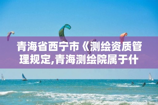 青海省西寧市《測繪資質管理規定,青海測繪院屬于什么單位