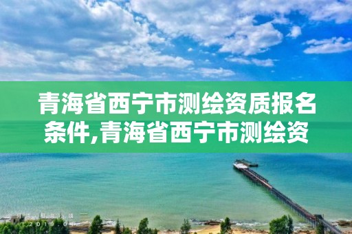 青海省西寧市測繪資質報名條件,青海省西寧市測繪資質報名條件有哪些。