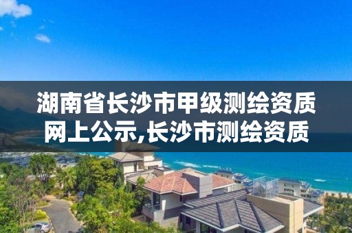 湖南省長沙市甲級測繪資質網上公示,長沙市測繪資質單位名單