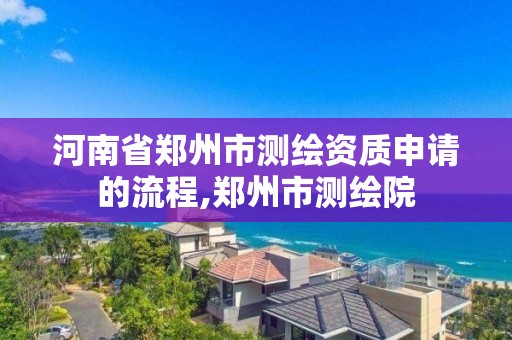 河南省鄭州市測繪資質申請的流程,鄭州市測繪院