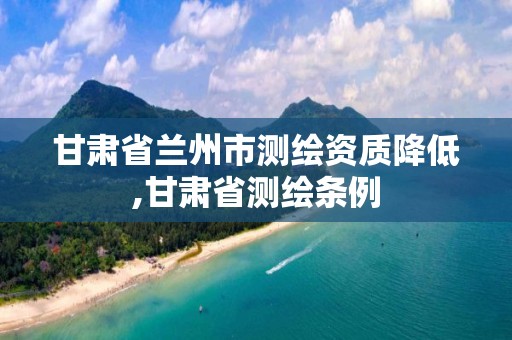 甘肅省蘭州市測繪資質降低,甘肅省測繪條例