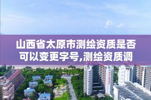 山西省太原市測繪資質是否可以變更字號,測繪資質調整