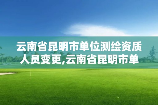 云南省昆明市單位測繪資質人員變更,云南省昆明市單位測繪資質人員變更公告