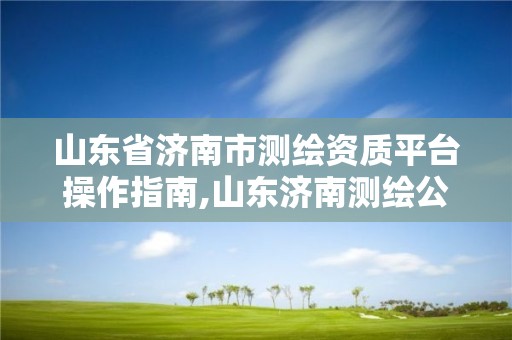 山東省濟南市測繪資質平臺操作指南,山東濟南測繪公司電話