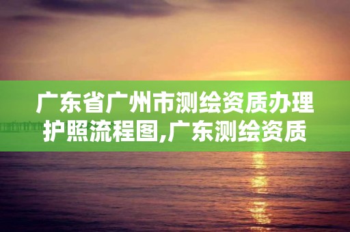 廣東省廣州市測繪資質辦理護照流程圖,廣東測繪資質標準。